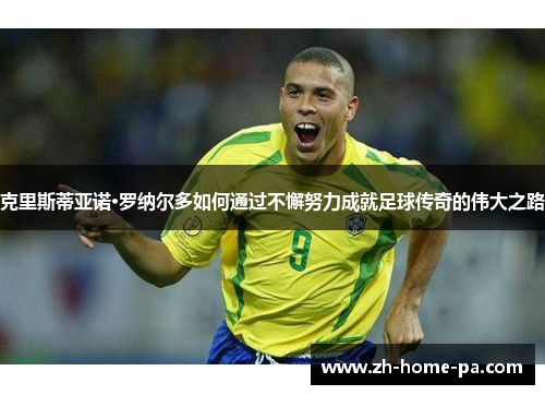 克里斯蒂亚诺·罗纳尔多如何通过不懈努力成就足球传奇的伟大之路