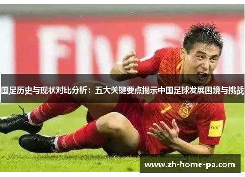 国足历史与现状对比分析：五大关键要点揭示中国足球发展困境与挑战