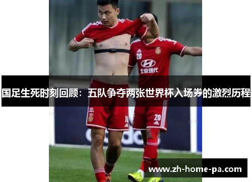 国足生死时刻回顾:五队争夺两张世界杯入场券的激烈历程 国足生死时刻回顾:五队争夺两张世界杯入场券的激烈历程
