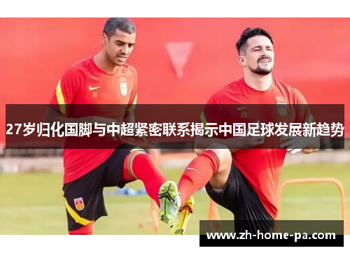 27岁归化国脚与中超紧密联系揭示中国足球发展新趋势 27岁归化国脚与中超紧密联系揭示中国足球发展新趋势