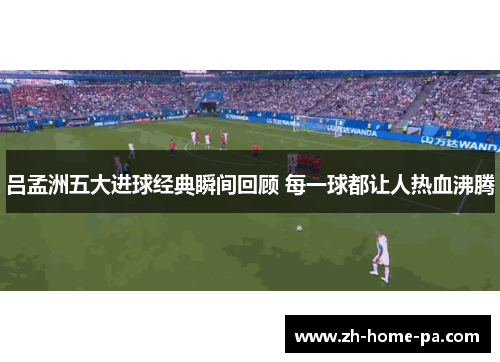 吕孟洲五大进球经典瞬间回顾 每一球都让人热血沸腾