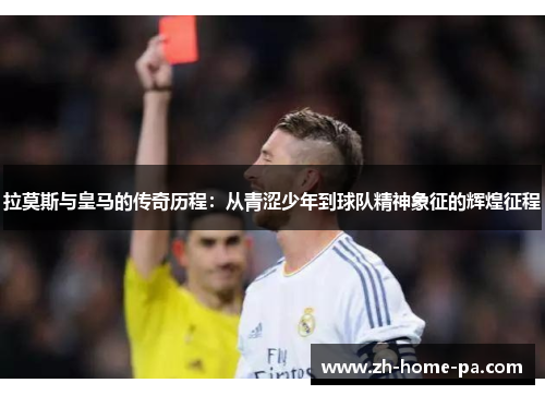 拉莫斯与皇马的传奇历程：从青涩少年到球队精神象征的辉煌征程