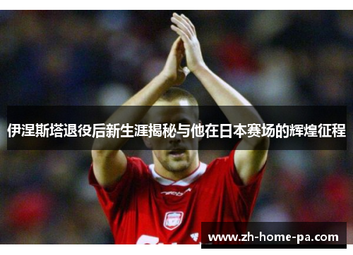 伊涅斯塔退役后新生涯揭秘与他在日本赛场的辉煌征程
