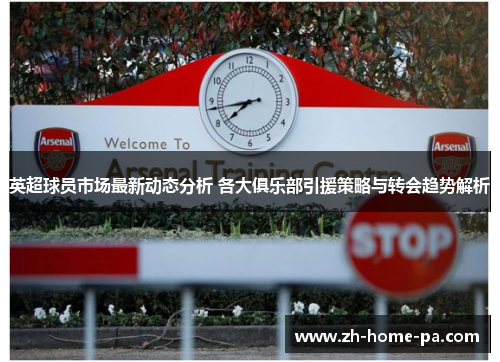 英超球员市场最新动态分析 各大俱乐部引援策略与转会趋势解析