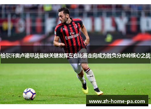 恰尔汗奥卢德甲战曼联关键发挥左右比赛走向成为胜负分水岭核心之战