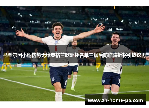 马奎尔因小腿伤势无缘英格兰欧洲杯名单三狮后防临阵折将引热议再 马奎尔因小腿伤势无缘英格兰欧洲杯名单三狮后防临阵折将引热议再