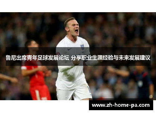 鲁尼出席青年足球发展论坛 分享职业生涯经验与未来发展建议 鲁尼出席青年足球发展论坛 分享职业生涯经验与未来发展建议