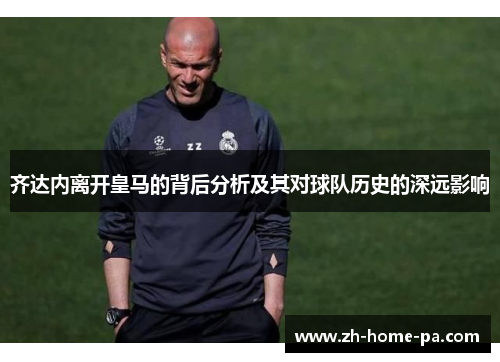 齐达内离开皇马的背后分析及其对球队历史的深远影响 齐达内离开皇马的背后分析及其对球队历史的深远影响